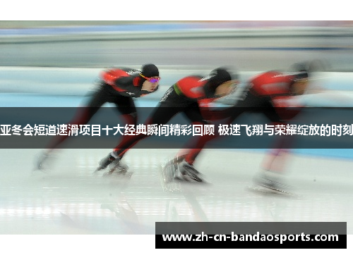 亚冬会短道速滑项目十大经典瞬间精彩回顾 极速飞翔与荣耀绽放的时刻