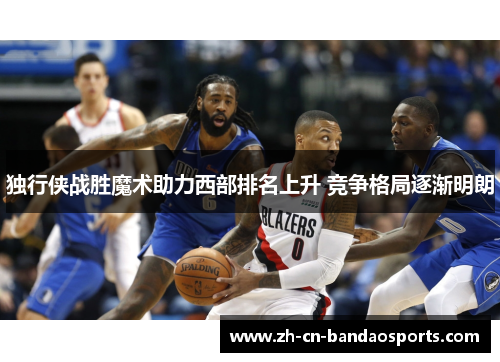 独行侠战胜魔术助力西部排名上升 竞争格局逐渐明朗