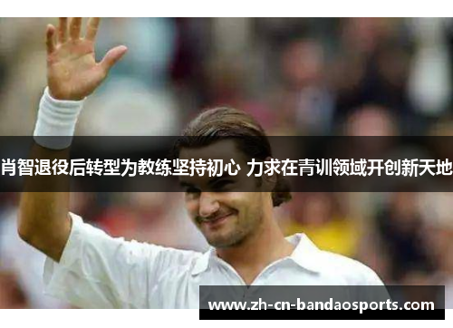 肖智退役后转型为教练坚持初心 力求在青训领域开创新天地