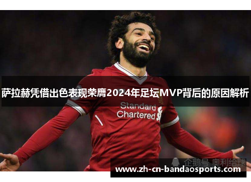 萨拉赫凭借出色表现荣膺2024年足坛MVP背后的原因解析