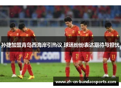 孙捷加盟青岛西海岸引热议 球迷纷纷表达期待与担忧