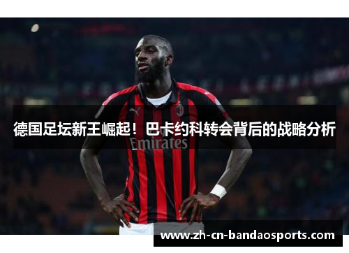 德国足坛新王崛起！巴卡约科转会背后的战略分析