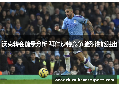 沃克转会前景分析 拜仁沙特竞争激烈谁能胜出