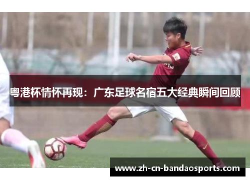 粤港杯情怀再现：广东足球名宿五大经典瞬间回顾