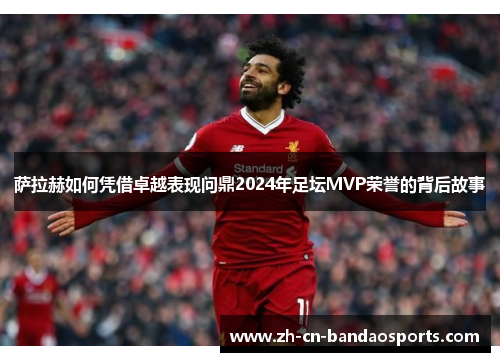 萨拉赫如何凭借卓越表现问鼎2024年足坛MVP荣誉的背后故事