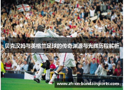 贝克汉姆与英格兰足球的传奇渊源与光辉历程解析