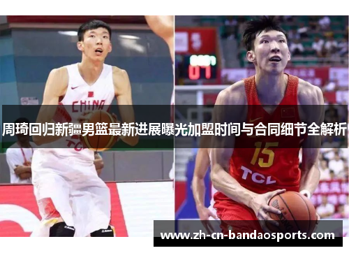 周琦回归新疆男篮最新进展曝光加盟时间与合同细节全解析 周琦回归新疆男篮最新进展曝光加盟时间与合同细节全解析