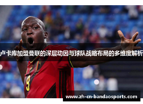卢卡库加盟曼联的深层动因与球队战略布局的多维度解析